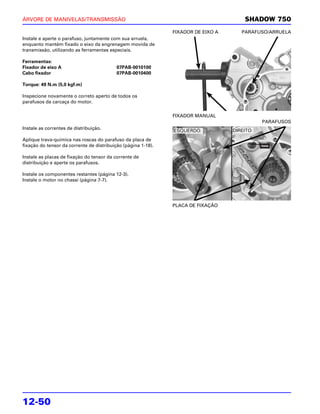 ÁRVORE DE MANIVELAS/TRANSMISSÃO                                                        SHADOW 750
                                                               FIXADOR DE EIXO A      PARAFUSO/ARRUELA
Instale e aperte o parafuso, juntamente com sua arruela,
enquanto mantém fixado o eixo da engrenagem movida de
transmissão, utilizando as ferramentas especiais.

Ferramentas:
Fixador de eixo A                          07PAB-0010100
Cabo fixador                               07PAB-0010400

Torque: 49 N.m (5,0 kgf.m)

Inspecione novamente o correto aperto de todos os
parafusos da carcaça do motor.

                                                               FIXADOR MANUAL
                                                                                              PARAFUSOS
Instale as correntes de distribuição.                                              DIREITO:
                                                               ESQUERDO:
Aplique trava-química nas roscas do parafuso da placa de
fixação do tensor da corrente de distribuição (página 1-18).

Instale as placas de fixação do tensor da corrente de
distribuição e aperte os parafusos.

Instale os componentes restantes (página 12-3).
Instale o motor no chassi (página 7-7).




                                                               PLACA DE FIXAÇÃO




12-50
 