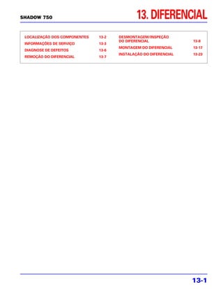 SHADOW 750                                    13. DIFERENCIAL
 LOCALIZAÇÃO DOS COMPONENTES   13-2   DESMONTAGEM/INSPEÇÃO
                                      DO DIFERENCIAL              13-8
 INFORMAÇÕES DE SERVIÇO        13-3
                                      MONTAGEM DO DIFERENCIAL     13-17
 DIAGNOSE DE DEFEITOS          13-6
                                      INSTALAÇÃO DO DIFERENCIAL   13-23
 REMOÇÃO DO DIFERENCIAL        13-7




                                                                  13-1
 