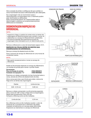 DIFERENCIAL                                                                              SHADOW 750

                                                                CONEXÃO DO PINHÃO        EIXO DA COROA
Gire a conexão do pinhão e certifique-se de que o pinhão e a
coroa movimentam-se suave e silenciosamente, sem obstruções.
Se a engrenagem não se movimentar suave e
silenciosamente, as engrenagens e/ou o rolamento podem
estar danificados ou defeituosos.
Estes componentes devem ser inspecionados após a
desmontagem; substitua os componentes/conjuntos
defeituosos se necessário.


DESMONTAGEM/INSPEÇÃO DO
DIFERENCIAL
NOTA
 Inspecione a folga e o padrão de contato entre os dentes das
 engrenagens do diferencial sempre que o pinhão, a coroa, os
 rolamentos ou a carcaça do diferencial forem substituídos.
 As linhas de extensão das superfícies de encaixe da
 engrenagem deve interceptar-se em um determinado ponto.

Remova o diferencial e o eixo de transmissão (página 13-7).
INSPEÇÃO DA FOLGA ENTRE OS DENTES DAS
ENGRENAGENS DO DIFERENCIAL
Remova a tampa de abastecimento de óleo.
Fixe o conjunto da carcaça do diferencial em uma morsa de
mordentes macios.                                                                   PONTO DE INTERSECÇÃO
NOTA
 Não aperte excessivamente a morsa na carcaça do
 diferencial.
                                                                                           PLACA DE
                                                                                           FIXAÇÃO
Instale as ferramentas especiais na carcaça do diferencial e
na conexão do pinhão para manter o pinhão fixado.
Ferramentas:
Placa de fixaçãp do pinhão               07924-ME40010
Instalador de espaçador “C”              07924-ME40020
Posicione um relógio comparador do tipo horizontal sobre a
coroa, através do orifício de abastecimento de óleo.
Gire a coroa para trás e para frente para obter a leitura da
folga entre os dentes das engrenagens.                            ESPAÇADOR         RELÓGIO COMPARADOR

            Padrão                      Limite de Uso

        0,05 – 0,15 mm                     0,30 mm
                                                                               COROA
Remova o relógio comparador e as ferramentas especiais.
Gire a coroa em 120° e meça a folga entre as engrenagens.
Repita este procedimento mais uma vez.
Compare a diferença entre as três medições.

        Limite de Uso                      0,10 mm

Se a diferença entre as três medições exceder o valor de
limite de uso, é provável que o rolamento não esteja
instalado corretamente ou a carcaça esteja deformada.
Inspecione os rolamentos e a carcaça do diferencial.




13-8
 