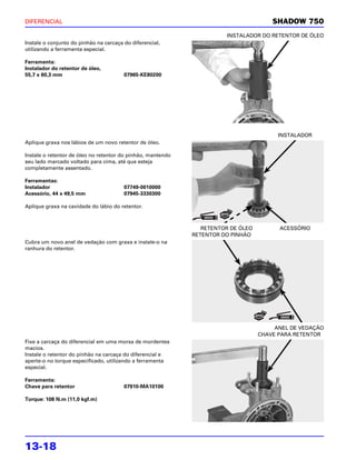 DIFERENCIAL                                                                            SHADOW 750
                                                                       INSTALADOR DO RETENTOR DE ÓLEO
Instale o conjunto do pinhão na carcaça do diferencial,
utilizando a ferramenta especial.

Ferramenta:
Instalador do retentor de óleo,
55,7 x 60,3 mm                          07965-KE80200




                                                                                         INSTALADOR
Aplique graxa nos lábios de um novo retentor de óleo.

Instale o retentor de óleo no retentor do pinhão, mantendo
seu lado marcado voltado para cima, até que esteja
completamente assentado.

Ferramentas:
Instalador                              07749-0010000
Acessório, 44 x 49,5 mm                 07945-3330300

Aplique graxa na cavidade do lábio do retentor.



                                                                RETENTOR DE ÓLEO         ACESSÓRIO
                                                             RETENTOR DO PINHÃO
Cubra um novo anel de vedação com graxa e instale-o na
ranhura do retentor.




                                                                                        ANEL DE VEDAÇÃO
                                                                                   CHAVE PARA RETENTOR
Fixe a carcaça do diferencial em uma morsa de mordentes
macios.
Instale o retentor do pinhão na carcaça do diferencial e
aperte-o no torque especificado, utilizando a ferramenta
especial.

Ferramenta:
Chave para retentor                     07910-MA10100

Torque: 108 N.m (11,0 kgf.m)




13-18
 