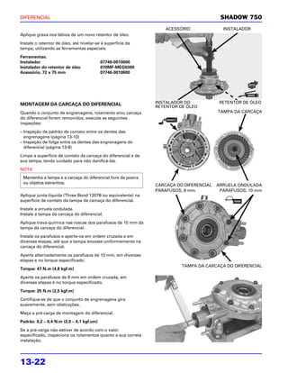 DIFERENCIAL                                                                              SHADOW 750
                                                                   ACESSÓRIO              INSTALADOR
Aplique graxa nos lábios de um novo retentor de óleo.

Instale o retentor de óleo, até nivelar-se à superfície da
tampa, utilizando as ferramentas especiais.

Ferramentas:
Instalador                                 07749-0010000
Instalador do retentor de óleo             070MF-MEG0300
Acessório, 72 x 75 mm                      07746-0010600




MONTAGEM DA CARCAÇA DO DIFERENCIAL                             INSTALADOR DO             RETENTOR DE ÓLEO
                                                               RETENTOR DE ÓLEO
Quando o conjunto de engrenagens, rolamento e/ou carcaça                                TAMPA DA CARCAÇA
do diferencial forem removidos, execute as seguintes
inspeções:

– Inspeção de padrão de contato entre os dentes das
  engrenagens (página 13-10)
– Inspeção de folga entre os dentes das engrenagens do
  diferencial (página 13-8)

Limpe a superfície de contato da carcaça do diferencial e de
sua tampa, tendo cuidado para não danificá-las.

NOTA
 Mantenha a tampa e a carcaça do diferencial livre de poeira
 ou objetos estranhos.
                                                               CARCAÇA DO DIFERENCIAL   ARRUELA ONDULADA
                                                               PARAFUSOS, 8 mm           PARAFUSOS, 10 mm
Aplique junta-líquida (Three Bond 1207B ou equivalente) na
superfície de contato da tampa da carcaça do diferencial.

Instale a arruela ondulada.
Instale a tampa da carcaça do diferencial.

Aplique trava-química nas roscas dos parafusos de 10 mm da
tampa da carcaça do diferencial.

Instale os parafusos e aperte-os em ordem cruzada e em
diversas etapas, até que a tampa encoste uniformemente na
carcaça do diferencial.

Aperte alternadamente os parafusos de 10 mm, em diversas
etapas e no torque especificado.
                                                                         TAMPA DA CARCAÇA DO DIFERENCIAL
Torque: 47 N.m (4,8 kgf.m)

Aperte os parafusos de 8 mm em ordem cruzada, em
diversas etapas e no torque especificado.

Torque: 25 N.m (2,5 kgf.m)

Certifique-se de que o conjunto de engrenagens gira
suavemente, sem obstruções.

Meça a pré-carga de montagem do diferencial.

Padrão: 0,2 – 0,4 N.m (2,0 – 4,1 kgf.cm)

Se a pré-carga não estiver de acordo com o valor
especificado, inspecione os rolamentos quanto a sua correta
instalação.




13-22
 