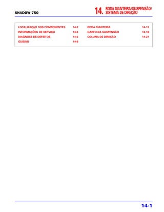 RODA DIANTEIRA/SUSPENSÃO/
SHADOW 750                                14.    SISTEMA DE DIREÇÃO


 LOCALIZAÇÃO DOS COMPONENTES   14-2   RODA DIANTEIRA                14-13
 INFORMAÇÕES DE SERVIÇO        14-3   GARFO DA SUSPENSÃO            14-18
 DIAGNOSE DE DEFEITOS          14-5   COLUNA DE DIREÇÃO             14-27
 GUIDÃO                        14-6




                                                                    14-1
 