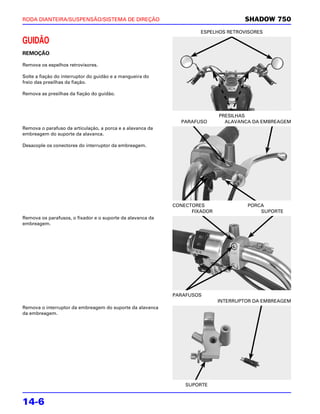 RODA DIANTEIRA/SUSPENSÃO/SISTEMA DE DIREÇÃO                                         SHADOW 750
                                                                     ESPELHOS RETROVISORES

GUIDÃO
REMOÇÃO

Remova os espelhos retrovisores.

Solte a fiação do interruptor do guidão e a mangueira do
freio das presilhas da fiação.

Remova as presilhas da fiação do guidão.



                                                                            PRESILHAS
                                                              PARAFUSO        ALAVANCA DA EMBREAGEM
Remova o parafuso da articulação, a porca e a alavanca da
embreagem do suporte da alavanca.

Desacople os conectores do interruptor da embreagem.




                                                            CONECTORES               PORCA
                                                                  FIXADOR                SUPORTE
Remova os parafusos, o fixador e o suporte da alavanca da
embreagem.




                                                            PARAFUSOS
                                                                            INTERRUPTOR DA EMBREAGEM
Remova o interruptor da embreagem do suporte da alavanca
da embreagem.




                                                                SUPORTE


14-6
 