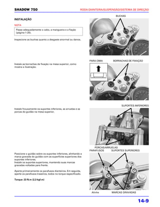 SHADOW 750                                                     RODA DIANTEIRA/SUSPENSÃO/SISTEMA DE DIREÇÃO

                                                                                     BUCHAS
INSTALAÇÃO

NOTA
 Passe adequadamente o cabo, a mangueira e a fiação
 (página 1-20).

Inspecione as buchas quanto a desgaste anormal ou danos.




                                                                    PARA CIMA      BORRACHAS DE FIXAÇÃO
Instale as borrachas de fixação na mesa superior, como
mostra a ilustração.




                                                                                         SUPORTES INFERIORES
Instale frouxamente os suportes inferiores, as arruelas e as
porcas do guidão na mesa superior.




                                                                       PORCAS/ARRUELAS
                                                                    PARAFUSOS     SUPORTES SUPERIORES
Posicione o guidão sobre os suportes inferiores, alinhando a
marca gravada do guidão com as superfícies superiores dos
suportes inferiores.
Instale os suportes superiores, mantendo suas marcas
gravadas voltadas para frente.

Aperte primeiramente os parafusos dianteiros. Em seguida,
aperte os parafusos traseiros, todos no torque especificado.

Torque: 23 N.m (2,3 kgf.m)




                                                                      Alinhe      MARCAS GRAVADAS


                                                                                                    14-9
 