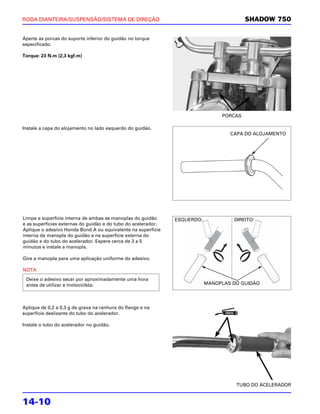 RODA DIANTEIRA/SUSPENSÃO/SISTEMA DE DIREÇÃO                                              SHADOW 750

Aperte as porcas do suporte inferior do guidão no torque
especificado.

Torque: 23 N.m (2,3 kgf.m)




                                                                                PORCAS

Instale a capa do alojamento no lado esquerdo do guidão.
                                                                                   CAPA DO ALOJAMENTO




Limpe a superfície interna de ambas as manoplas do guidão      ESQUERDO:            DIREITO:
e as superfícies externas do guidão e do tubo do acelerador.
Aplique o adesivo Honda Bond A ou equivalente na superfície
interna da manopla do guidão e na superfície externa do
guidão e do tubo do acelerador. Espere cerca de 3 a 5
minutos e instale a manopla.

Gire a manopla para uma aplicação uniforme do adesivo.

NOTA
 Deixe o adesivo secar por aproximadamente uma hora
 antes de utilizar a motocicleta.                                          MANOPLAS DO GUIDÃO




Aplique de 0,2 a 0,3 g de graxa na ranhura do flange e na
superfície deslizante do tubo do acelerador.

Instale o tubo do acelerador no guidão.




                                                                                     TUBO DO ACELERADOR


14-10
 