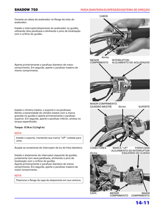 SHADOW 750                                                    RODA DIANTEIRA/SUSPENSÃO/SISTEMA DE DIREÇÃO

                                                                            CABOS
Conecte os cabos do acelerador no flange do tubo do
acelerador.

Instale o interruptor/alojamento do acelerador no guidão,
utilizando dois parafusos e alinhando o pino de localização
com o orifício do guidão.




                                                                          Alinhe
                                                                   MENOR             INTERRUPTOR/
                                                                   COMPRIMENTO       ALOJAMENTO DO ACELERADOR
Aperte primeiramente o parafuso dianteiro de maior
comprimento. Em seguida, aperte o parafuso traseiro de
menor comprimento.




                                                                   MAIOR COMPRIMENTO
                                                                   CILINDRO-MESTRE   Alinhe           SUPORTE
Instale o cilindro-mestre, o suporte e os parafusos.
Alinhe a extremidade do cilindro-mestre com a marca
gravada no guidão e aperte primeiramente o parafuso
superior. Em seguida, aperte o parafuso inferior, ambos no
torque especificado.

Torque: 12 N.m (1,2 kgf.m)

NOTA
 Instale o suporte, mantendo sua marca “UP” voltada para
 cima.

Acople os conectores do interruptor da luz do freio dianteiro.     CONECTORES        MARCA “UP”     PARAFUSOS
                                                                                    ALOJAMENTO DO INTERRUPTOR
                                                                   Alinhe                  ESQUERDO DO GUIDÃO
Instale o alojamento do interruptor esquerdo do guidão,
juntamente com seus parafusos, alinhando o pino de
localização com o orifício do guidão.
Aperte primeiramente o parafuso dianteiro de menor
comprimento. Em seguida, aperte o parafuso traseiro de
maior comprimento.

NOTA
 Posicione o flange da capa do alojamento em sua ranhura.




                                                                   CAPA             MENOR               MAIOR
                                                                                    COMPRIMENTO   COMPRIMENTO


                                                                                                    14-11
 