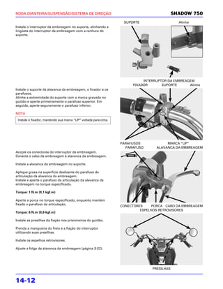 RODA DIANTEIRA/SUSPENSÃO/SISTEMA DE DIREÇÃO                                                SHADOW 750
                                                                  SUPORTE                    Alinhe
Instale o interruptor da embreagem no suporte, alinhando a
lingüeta do interruptor da embreagem com a ranhura do
suporte.




                                                                           INTERRUPTOR DA EMBREAGEM
                                                                      FIXADOR       SUPORTE      Alinhe
Instale o suporte da alavanca da embreagem, o fixador e os
parafusos.
Alinhe a extremidade do suporte com a marca gravada no
guidão e aperte primeiramente o parafuso superior. Em
seguida, aperte seguramente o parafuso inferior.

NOTA
 Instale o fixador, mantendo sua marca “UP” voltada para cima.




                                                                 PARAFUSOS            MARCA “UP”
                                                                   PARAFUSO      ALAVANCA DA EMBREAGEM
Acople os conectores do interruptor da embreagem.
Conecte o cabo da embreagem à alavanca da embreagem.

Instale a alavanca da embreagem no suporte.

Aplique graxa na superfície deslizante do parafuso da
articulação da alavanca da embreagem.
Instale e aperte o parafuso da articulação da alavanca da
embreagem no torque especificado.

Torque: 1 N.m (0,1 kgf.m)

Aperte a porca no torque especificado, enquanto mantém
fixado o parafuso da articulação.
                                                                 CONECTORES     PORCA CABO DA EMBREAGEM
                                                                          ESPELHOS RETROVISORES
Torque: 6 N.m (0,6 kgf.m)

Instale as presilhas da fiação nos prisioneiros do guidão.

Prenda a mangueira do freio e a fiação do interruptor
utilizando suas presilhas.

Instale os espelhos retrovisores.

Ajuste a folga da alavanca da embreagem (página 3-22).




                                                                               PRESILHAS


14-12
 