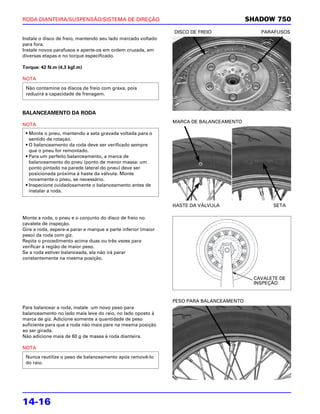 RODA DIANTEIRA/SUSPENSÃO/SISTEMA DE DIREÇÃO                                              SHADOW 750
                                                               DISCO DE FREIO               PARAFUSOS
Instale o disco de freio, mantendo seu lado marcado voltado
para fora.
Instale novos parafusos e aperte-os em ordem cruzada, em
diversas etapas e no torque especificado.

Torque: 42 N.m (4,3 kgf.m)

NOTA
 Não contamine os discos de freio com graxa, pois
 reduzirá a capacidade de frenagem.



BALANCEAMENTO DA RODA
                                                               MARCA DE BALANCEAMENTO
NOTA
 • Monte o pneu, mantendo a seta gravada voltada para o
   sentido de rotação.
 • O balanceamento da roda deve ser verificado sempre
   que o pneu for remontado.
 • Para um perfeito balanceamento, a marca de
   balanceamento do pneu (ponto de menor massa: um
   ponto pintado na parede lateral do pneu) deve ser
   posicionada próxima à haste da válvula. Monte
   novamente o pneu, se necessário.
 • Inspecione cuidadosamente o balanceamento antes de
   instalar a roda.


                                                               HASTE DA VÁLVULA                 SETA

Monte a roda, o pneu e o conjunto do disco de freio no
cavalete de inspeção.
Gire a roda, espere-a parar e marque a parte inferior (maior
peso) da roda com giz.
Repita o procedimento acima duas ou três vezes para
verificar a região de maior peso.
Se a roda estiver balanceada, ela não irá parar
constantemente na mesma posição.



                                                                                          CAVALETE DE
                                                                                          INSPEÇÃO


                                                               PESO PARA BALANCEAMENTO
Para balancear a roda, instale um novo peso para
balanceamento no lado mais leve do raio, no lado oposto à
marca de giz. Adicione somente a quantidade de peso
suficiente para que a roda não mais pare na mesma posição
ao ser girada.
Não adicione mais de 60 g de massa à roda dianteira.

NOTA
 Nunca reutilize o peso de balanceamento após removê-lo
 do raio.




14-16
 