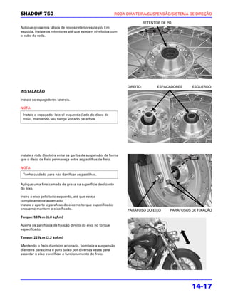 SHADOW 750                                                    RODA DIANTEIRA/SUSPENSÃO/SISTEMA DE DIREÇÃO

                                                                              RETENTOR DE PÓ
Aplique graxa nos lábios de novos retentores de pó. Em
seguida, instale os retentores até que estejam nivelados com
o cubo da roda.




                                                                   DIREITO:          ESPAÇADORES     ESQUERDO:
INSTALAÇÃO

Instale os espaçadores laterais.

NOTA

 Instale o espaçador lateral esquerdo (lado do disco de
 freio), mantendo seu flange voltado para fora.




Instale a roda dianteira entre os garfos da suspensão, de forma
que o disco de freio permaneça entre as pastilhas de freio.

NOTA
 Tenha cuidado para não danificar as pastilhas.

Aplique uma fina camada de graxa na superfície deslizante
do eixo.

Insira o eixo pelo lado esquerdo, até que esteja
completamente assentado.
Instale e aperte o parafuso do eixo no torque especificado,
enquanto mantém o eixo fixado.                                     PARAFUSO DO EIXO        PARAFUSOS DE FIXAÇÃO

Torque: 59 N.m (6,0 kgf.m)

Aperte os parafusos de fixação direito do eixo no torque
especificado.

Torque: 22 N.m (2,2 kgf.m)

Mantendo o freio dianteiro acionado, bombeie a suspensão
dianteira para cima e para baixo por diversas vezes para
assentar o eixo e verificar o funcionamento do freio.




                                                                                                     14-17
 