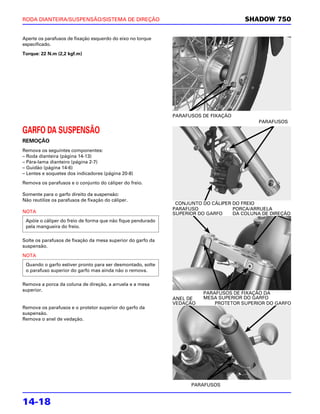 RODA DIANTEIRA/SUSPENSÃO/SISTEMA DE DIREÇÃO                                           SHADOW 750

Aperte os parafusos de fixação esquerdo do eixo no torque
especificado.

Torque: 22 N.m (2,2 kgf.m)




                                                             PARAFUSOS DE FIXAÇÃO
                                                                                          PARAFUSOS

GARFO DA SUSPENSÃO
REMOÇÃO
Remova os seguintes componentes:
– Roda dianteira (página 14-13)
– Pára-lama dianteiro (página 2-7)
– Guidão (página 14-6)
– Lentes e soquetes dos indicadores (página 20-8)

Remova os parafusos e o conjunto do cáliper do freio.

Somente para o garfo direito da suspensão:
Não reutilize os parafusos de fixação do cáliper.
                                                              CONJUNTO DO CÁLIPER DO FREIO
                                                             PARAFUSO             PORCA/ARRUELA
NOTA                                                         SUPERIOR DO GARFO    DA COLUNA DE DIREÇÃO
 Apóie o cáliper do freio de forma que não fique pendurado
 pela mangueira do freio.

Solte os parafusos de fixação da mesa superior do garfo da
suspensão.

NOTA
 Quando o garfo estiver pronto para ser desmontado, solte
 o parafuso superior do garfo mas ainda não o remova.

Remova a porca da coluna de direção, a arruela e a mesa
superior.
                                                                       PARAFUSOS DE FIXAÇÃO DA
                                                             ANEL DE   MESA SUPERIOR DO GARFO
                                                             VEDAÇÃO       PROTETOR SUPERIOR DO GARFO
Remova os parafusos e o protetor superior do garfo da
suspensão.
Remova o anel de vedação.




                                                                   PARAFUSOS


14-18
 