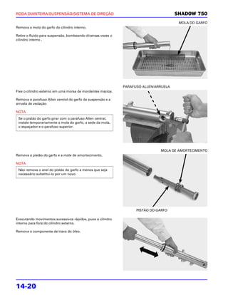 RODA DIANTEIRA/SUSPENSÃO/SISTEMA DE DIREÇÃO                                           SHADOW 750
                                                                                       MOLA DO GARFO
Remova a mola do garfo do cilindro interno.

Retire o fluido para suspensão, bombeando diversas vezes o
cilindro interno .




                                                             PARAFUSO ALLEN/ARRUELA
Fixe o cilindro externo em uma morsa de mordentes macios.

Remova o parafuso Allen central do garfo da suspensão e a
arruela de vedação.

NOTA
 Se o pistão do garfo girar com o parafuso Allen central,
 instale temporariamente a mola do garfo, a sede da mola,
 o espaçador e o parafuso superior.




                                                                              MOLA DE AMORTECIMENTO
Remova o pistão do garfo e a mola de amortecimento.

NOTA
 Não remova o anel do pistão do garfo a menos que seja
 necessário substituí-lo por um novo.




                                                                   PISTÃO DO GARFO

Executando movimentos sucessivos rápidos, puxe o cilindro
interno para fora do cilindro externo.

Remova o componente de trava do óleo.




14-20
 