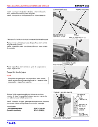 RODA DIANTEIRA/SUSPENSÃO/SISTEMA DE DIREÇÃO                                                SHADOW 750
                                                                  CILINDRO EXTERNO           PISTÃO DO GARFO
Instale o componente de trava do óleo, juntamente com a
mola, na extremidade do pistão do garfo.
Instale o conjunto do cilindro interno no cilindro externo.




                                                                  COMPONENTE DE           MOLA
                                                                  TRAVA DO ÓLEO
                                                                                     ARRUELA DE VEDAÇÃO
Fixe o cilindro externo em uma morsa de mordentes macios.

Aplique trava-química nas roscas do parafuso Allen central
do garfo da suspensão.
Instale o parafuso Allen, juntamente com uma nova arruela
de vedação.




                                                                            PARAFUSO ALLEN
                                                                  PARAFUSO ALLEN/ARRUELA
Aperte o parafuso Allen central do garfo da suspensão no
torque especificado.

Torque: 29,5 N.m (3,0 kgf.m)

NOTA
 Se o pistão do garfo girar com o parafuso Allen central,
 instale temporariamente a mola do garfo, a sede da mola,
 o espaçador e o parafuso superior.




                                                                  CONTRAPESO DESLIZANTE
Aplique fluido para suspensão nos lábios de um novo                                           RETENTOR
retentor de óleo. Em seguida, instale o retentor, mantendo                                    DE PÓ
seu lado marcado voltado para cima.                                                             ANEL
                                                                                                LIMITADOR
Instale o retentor de óleo, até que a ranhura do anel limitador
permaneça visível, utilizando as ferramentas especiais.
                                                                                                 RETENTOR
Ferramentas:                                                                                     DE ÓLEO
Contrapeso deslizante                   07947-KA50100                                            ANEL DE
Acessório instalador                    07947-KF00100                                            APOIO

                                                                                                 BUCHA
                                                                                                 DESLIZANTE

                                                                  ACESSÓRIO INSTALADOR


14-24
 