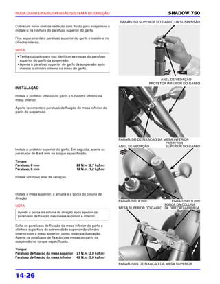 RODA DIANTEIRA/SUSPENSÃO/SISTEMA DE DIREÇÃO                                              SHADOW 750
                                                               PARAFUSO SUPERIOR DO GARFO DA SUSPENSÃO
Cubra um novo anel de vedação com fluido para suspensão e
instale-o na ranhura do parafuso superior do garfo.

Fixe seguramente o parafuso superior do garfo e instale-o no
cilindro interno.

NOTA

 • Tenha cuidado para não danificar as roscas do parafuso
   superior do garfo da suspensão.
 • Aperte o parafuso superior do garfo da suspensão após
   instalar o cilindro interno na mesa do garfo.


                                                                                      ANEL DE VEDAÇÃO
                                                                                PROTETOR INFERIOR DO GARFO
INSTALAÇÃO

Instale o protetor inferior do garfo e o cilindro interno na
mesa inferior.

Aperte levemente o parafuso de fixação da mesa inferior do
garfo da suspensão.




                                                               PARAFUSO DE FIXAÇÃO DA MESA INFERIOR
                                                                                       PROTETOR
                                                               ANEL DE VEDAÇÃO         SUPERIOR DO GARFO
Instale o protetor superior do garfo. Em seguida, aperte os
parafusos de 8 e 6 mm no torque especificado.

Torque:
Parafuso, 8 mm                            26 N.m (2,7 kgf.m)
Parafuso, 6 mm                            12 N.m (1,2 kgf.m)

Instale um novo anel de vedação.




Instale a mesa superior, a arruela e a porca da coluna de
direção.
                                                               PARAFUSO, 8 mm             PARAFUSO, 6 mm
NOTA                                                                                  PORCA DA COLUNA
                                                               MESA SUPERIOR DO GARFO DE DIREÇÃO/ARRUELA
 Aperte a porca da coluna de direção após apertar os
 parafusos de fixação das mesas superior e inferior.

Solte os parafusos de fixação da mesa inferior do garfo e
alinhe a superfície da extremidade superior do cilindro
interno com a mesa superior, como mostra a ilustração.
Aperte os parafusos de fixação das mesas do garfo da
suspensão no torque especificado.

Torque:
Parafuso de fixação da mesa superior      27 N.m (2,8 kgf.m)
Parafuso de fixação da mesa inferior      49 N.m (5,0 kgf.m)

                                                               PARAFUSOS DE FIXAÇÃO DA MESA SUPERIOR


14-26
 
