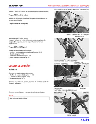 SHADOW 750                                                  RODA DIANTEIRA/SUSPENSÃO/SISTEMA DE DIREÇÃO

                                                                 PARAFUSO SUPERIOR DO GARFO DA SUSPENSÃO
Aperte a porca da coluna de direção no torque especificado.

Torque: 103 N.m (10,5 kgf.m)

Aperte os parafusos superiores do garfo da suspensão no
torque especificado.

Torque: 22,1 N.m (2,3 kgf.m)




                                                                                PORCA DA COLUNA DE DIREÇÃO
                                                                                          PARAFUSOS
Somente para o garfo direito:
Instale o cáliper do freio, utilizando novos parafusos de
fixação. Em seguida, aperte os parafusos no torque
especificado.

Torque: 30 N.m (3,1 kgf.m)

Instale os seguintes componentes:
– Lentes e soquetes dos indicadores (página 20-8)
– Guidão (página 14-9)
– Pára-lama dianteiro (página 2-7)
– Roda dianteira (página 14-17)

                                                                 CONJUNTO DO CÁLIPER DO FREIO
                                                                                        SUPORTE DA
                                                                 SUPORTE DO FAROL       SINALEIRA DIANTEIRA
COLUNA DE DIREÇÃO
REMOÇÃO

Remova os seguintes componentes:
– Garfos da suspensão (página 14-18)
– Carcaça do farol (página 20-5)
– Sinaleira (página 20-7)

Remova os parafusos, porcas, suporte do farol e suporte da
sinaleira dianteira.


                                                                 PARAFUSOS                      PORCAS
                                                                 TAMPA DA COLUNA DE DIREÇÃO
Remova os parafusos e a tampa da coluna de direção.               ESQUERDO:                        DIREITO:
NOTA
 Não reutilize os parafusos.




                                                                                PARAFUSOS


                                                                                                 14-27
 