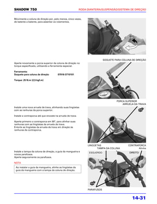 SHADOW 750                                                   RODA DIANTEIRA/SUSPENSÃO/SISTEMA DE DIREÇÃO


Movimente a coluna de direção por, pelo menos, cinco vezes,
de batente a batente, para assentar os rolamentos.




                                                                              SOQUETE PARA COLUNA DE DIREÇÃO
Aperte novamente a porca superior da coluna de direção no
torque especificado, utilizando a ferramenta especial.

Ferramenta:
Soquete para coluna de direção          07916-3710101

Torque: 25 N.m (2,5 kgf.m)




                                                                                       PORCA SUPERIOR
                                                                                           ARRUELA DA TRAVA
Instale uma nova arruela de trava, alinhando suas lingüetas
com as ranhuras da porca superior.

Instale a contraporca até que encoste na arruela de trava.

Aperte primeiro a contraporca em 90°, para alinhar suas
ranhuras com as lingüetas da arruela de trava.
Entorte as lingüetas da arruela de trava em direção às
ranhuras da contraporca.




                                                                  LINGÜETAS                    CONTRAPORCA
                                                                        TAMPA DA COLUNA               Alinhe
Instale a tampa da coluna de direção, a guia da mangueira e                                     DIREITO:
                                                                   ESQUERDO:
novos parafusos.
Aperte seguramente os parafusos.

NOTA
 Ao instalar a guia da mangueira, alinhe as lingüetas da
 guia da mangueira com a tampa da coluna de direção.




                                                                  PARAFUSOS


                                                                                                  14-31
 