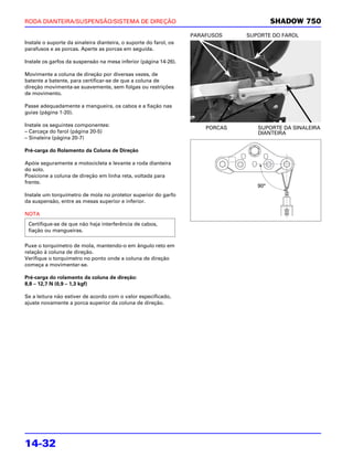 RODA DIANTEIRA/SUSPENSÃO/SISTEMA DE DIREÇÃO                                              SHADOW 750
                                                                   PARAFUSOS    SUPORTE DO FAROL
Instale o suporte da sinaleira dianteira, o suporte do farol, os
parafusos e as porcas. Aperte as porcas em seguida.

Instale os garfos da suspensão na mesa inferior (página 14-26).

Movimente a coluna de direção por diversas vezes, de
batente a batente, para certificar-se de que a coluna de
direção movimenta-se suavemente, sem folgas ou restrições
de movimento.

Passe adequadamente a mangueira, os cabos e a fiação nas
guias (página 1-20).

Instale os seguintes componentes:
                                                                       PORCAS      SUPORTE DA SINALEIRA
– Carcaça do farol (página 20-5)                                                   DIANTEIRA
– Sinaleira (página 20-7)

Pré-carga do Rolamento da Coluna de Direção

Apóie seguramente a motocicleta e levante a roda dianteira
do solo.
Posicione a coluna de direção em linha reta, voltada para
frente.
                                                                                   90°
                                                                                   90°
Instale um torquímetro de mola no protetor superior do garfo
da suspensão, entre as mesas superior e inferior.

NOTA
 Certifique-se de que não haja interferência de cabos,
 fiação ou mangueiras.

Puxe o torquímetro de mola, mantendo-o em ângulo reto em
relação à coluna de direção.
Verifique o torquímetro no ponto onde a coluna de direção
começa a movimentar-se.

Pré-carga do rolamento da coluna de direção:
8,8 – 12,7 N (0,9 – 1,3 kgf)

Se a leitura não estiver de acordo com o valor especificado,
ajuste novamente a porca superior da coluna de direção.




14-32
 
