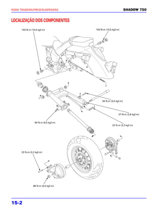 RODA TRASEIRA/FREIO/SUSPENSÃO                                   SHADOW 750


LOCALIZAÇÃO DOS COMPONENTES
      103 N.m (10,5 kgf.m)            103 N.m (10,5 kgf.m)




                                           34 N.m (3,5 kgf.m)




                                                         27 N.m (2,8 kgf.m)


                 64 N.m (6,5 kgf.m)
                                                    22 N.m (2,2 kgf.m)




      22 N.m (2,2 kgf.m)




                88 N.m (9,0 kgf.m)




15-2
 