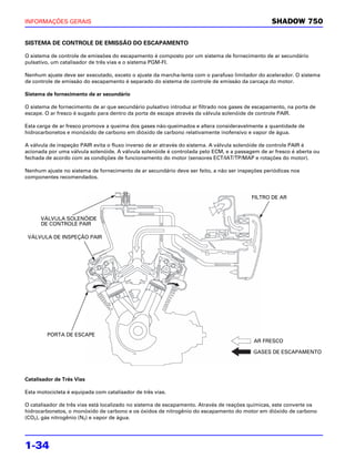 INFORMAÇÕES GERAIS                                                                               SHADOW 750


SISTEMA DE CONTROLE DE EMISSÃO DO ESCAPAMENTO

O sistema de controle de emissões do escapamento é composto por um sistema de fornecimento de ar secundário
pulsativo, um catalisador de três vias e o sistema PGM-FI.

Nenhum ajuste deve ser executado, exceto o ajuste da marcha-lenta com o parafuso limitador do acelerador. O sistema
de controle de emissão do escapamento é separado do sistema de controle de emissão da carcaça do motor.

Sistema de fornecimento de ar secundário

O sistema de fornecimento de ar que secundário pulsativo introduz ar filtrado nos gases de escapamento, na porta de
escape. O ar fresco é sugado para dentro da porta de escape através da válvula solenóide de controle PAIR.

Esta carga de ar fresco promove a queima dos gases não-queimados e altera consideravelmente a quantidade de
hidrocarbonetos e monóxido de carbono em dióxido de carbono relativamente inofensivo e vapor de água.

A válvula de inspeção PAIR evita o fluxo inverso de ar através do sistema. A válvula solenóide de controle PAIR é
acionada por uma válvula solenóide. A válvula solenóide é controlada pelo ECM, e a passagem de ar fresco é aberta ou
fechada de acordo com as condições de funcionamento do motor (sensores ECT/IAT/TP/MAP e rotações do motor).

Nenhum ajuste no sistema de fornecimento de ar secundário deve ser feito, a não ser inspeções periódicas nos
componentes recomendados.


                                                                                         FILTRO DE AR



      VÁLVULA SOLENÓIDE
      DE CONTROLE PAIR

 VÁLVULA DE INSPEÇÃO PAIR




         PORTA DE ESCAPE
                                                                                          AR FRESCO

                                                                                          GASES DE ESCAPAMENTO




Catalisador de Três Vias

Esta motocicleta é equipada com catalisador de três vias.

O catalisador de três vias está localizado no sistema de escapamento. Através de reações químicas, este converte os
hidrocarbonetos, o monóxido de carbono e os óxidos de nitrogênio do escapamento do motor em dióxido de carbono
(CO2), gás nitrogênio (N2) e vapor de água.




1-34
 
