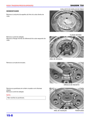 RODA TRASEIRA/FREIO/SUSPENSÃO                                                        SHADOW 750
                                                                        CONJUNTO DO ESPELHO DO FREIO
DESMONTAGEM

Remova o conjunto do espelho do freio do cubo direito da
roda.




                                                                                     FLANGE MOVIDO
Remova o anel de vedação.
Remova o flange movido do diferencial do cubo esquerdo da
roda.




                                                            ANEL DE VEDAÇÃO

Remova a arruela de encosto.




                                                                              ARRUELA DE ENCOSTO

Remova os parafusos em ordem cruzada e em diversas
etapas.
Remova o anel de vedação

NOTA

 Não reutilize os parafusos.




                                                                 ANEL DE VEDAÇÃO           PARAFUSOS


15-8
 