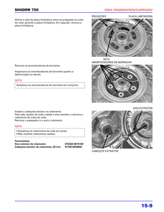 SHADOW 750                                                             RODA TRASEIRA/FREIO/SUSPENSÃO

                                                               PROJEÇÕES              PLACA LIMITADORA
Alinhe a seta da placa limitadora entre as projeções no cubo
da roda, girando a placa limitadora. Em seguida, remova a
placa limitadora.




                                                                      SETA
                                                               AMORTECEDORES DE BORRACHA
Remova os amortecedores de borracha.

Inspecione os amortecedores de borracha quanto a
deterioração ou danos.

NOTA
 Substitua os amortecedores de borracha em conjunto.




                                                                                           EIXO EXTRATOR
Instale o cabeçote extrator no rolamento.
Pelo lado oposto da roda, instale o eixo extrator e remova o
rolamento do cubo da roda.
Remova o espaçador e o outro rolamento

NOTA
 • Substitua os rolamentos da roda em pares.
 • Não reutilize rolamentos usados.

Ferramentas:
Eixo extrator de rolamento                  07GGD-0010100
Cabeçote extrator de rolamento, 20 mm       07746-0050600
                                                               CABEÇOTE EXTRATOR




                                                                                                15-9
 