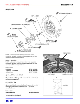 RODA TRASEIRA/FREIO/SUSPENSÃO                                                                SHADOW 750


MONTAGEM

                                                                                           ROLAMENTO (6204UU)

                                                ESPAÇADOR




                                   ANEL DE VEDAÇÃO

         AMORTECEDORES DE BORRACHA


        PLACA LIMITADORA




 ANEL DE VEDAÇÃO


                                                                    ROLAMENTO
                                                                    (20 x 47 x 20,6)
                                                       ARRUELA DE ENCOSTO

                                        20 N.m (2,0 kgf.m)

                              FLANGE MOVIDO
                              DO DIFERENCIAL
                                                                                                 INSTALADOR
Instale cuidadosamente um novo rolamento direito,
mantendo seu lado marcado voltado para cima, até que
esteja completamente assentado.

Instale o espaçador.
Instale cuidadosamente um novo rolamento esquerdo,
mantendo seu lado marcado voltado para cima, até que
esteja completamente assentado.

Ferramentas:
Instalador                                 07749-0010000
Acessório, 42 x 47 mm                      07746-0010300
Guia, 20 mm                                07746-0040500
                                                                       ROLAMENTO                 ACESSÓRIO/GUIA
Ajuste de Alinhamento da Roda

Meça a distância B (largura do aro) e calcule a distância A,                           B
                                                                                       B     A
                                                                                             A
como indicado a seguir:

A = 70,5 mm – B/2

Ajuste a posição do aro e a distância A, apertando os raios                                      70,5 mm
progressivamente, em diversas etapas e no torque
especificado em.

Ferramenta:
Chave para ráios                           07JMA-MR60100

Torque: 4,2 N.m (0,4 kgf.m)




15-10
 