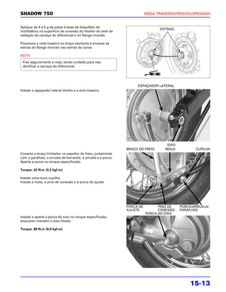 SHADOW 750                                                               RODA TRASEIRA/FREIO/SUSPENSÃO


Aplique de 4 a 5 g de pasta à base de bissulfeto de
                                                                               ESTRIAS
molibdênio na superfície de conexão do fixador do anel de
vedação da carcaça do diferencial e no flange movido.

Posicione a roda traseira no braço oscilante e encaixe as
estrias do flange movido nas estrias da coroa.

NOTA
 Fixe seguramente a roda, tendo cuidado para não
 danificar a carcaça do diferencial.




                                                                   ESPAÇADOR LATERAL
Instale o espaçador lateral direito e o eixo traseiro.




                                                                                   EIXO
                                                              BRAÇO DO FREIO      MOLA           CUPILHA
Conecte o braço limitador no espelho do freio, juntamente
com o parafuso, a arruela de borracha, a arruela e a porca.
Aperte a porca no torque especificado.

Torque: 22 N.m (2,2 kgf.m)

Instale uma nova cupilha.
Instale a mola, o pino de conexão e a porca de ajuste.




                                                              PORCA DE         PINO DE    PORCA/ARRUELA/
                                                              AJUSTE           CONEXÃO    PARAFUSO
                                                                         PORCA DO EIXO
Instale e aperte a porca do eixo no torque especificado,
enquanto mantém o eixo fixado.

Torque: 88 N.m (9,0 kgf.m)




                                                                                               15-13
 
