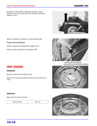 RODA TRASEIRA/FREIO/SUSPENSÃO                                          SHADOW 750

Mantendo o freio traseiro acionado, bombeie o braço
oscilante para cima e para baixo por diversas vezes para
assentar o eixo.




Aperte o parafuso de fixação no torque especificado.

Torque: 27 N.m (2,8 kgf.m)

Instale o sistema de escapamento (página 2-12).

Ajuste a folga do pedal de freio (página 3-20).




                                                            PARAFUSO DE FIXAÇÃO
                                                           CONJUNTO DO ESPELHO DO FREIO

FREIO TRASEIRO
REMOÇÃO

Remova a roda traseira (página 15-6).

Remova o conjunto do espelho do freio do cubo direito da
roda.




INSPEÇÃO

Meça o D.I. do tambor do freio.


        Limite de Uso                     181 mm




15-14
 