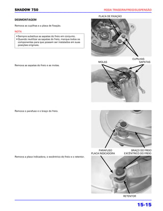 SHADOW 750                                                               RODA TRASEIRA/FREIO/SUSPENSÃO

                                                                      PLACA DE FIXAÇÃO
DESMONTAGEM

Remova as cupilhas e a placa de fixação.

NOTA
 • Sempre substitua as sapatas do freio em conjunto.
 • Quando reutilizar as sapatas do freio, marque todos os
   componentes para que possam ser instalados em suas
   posições originais.




                                                                                              CUPILHAS
                                                                     MOLAS                         SAPATAS
Remova as sapatas do freio e as molas.




Remova o parafuso e o braço do freio.




                                                                      PARAFUSO               BRAÇO DO FREIO
                                                                 PLACA INDICADORA        EXCÊNTRICO DO FREIO
Remova a placa indicadora, o excêntrico do freio e o retentor.




                                                                                         RETENTOR


                                                                                                    15-15
 
