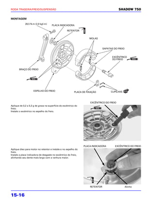 RODA TRASEIRA/FREIO/SUSPENSÃO                                                               SHADOW 750


MONTAGEM

             28,5 N.m (2,9 kgf.m)
                                      PLACA INDICADORA

                                                    RETENTOR


                                                                      MOLAS



                                                                                 SAPATAS DO FREIO


                                                                                        EXCÊNTRICO
                                                                                        DO FREIO



       BRAÇO DO FREIO




                     ESPELHO DO FREIO                                                  CUPILHAS
                                                           PLACA DE FIXAÇÃO



                                                                      EXCÊNTRICO DO FREIO
Aplique de 0,2 a 0,3 g de graxa na superfície do excêntrico do
freio.
Instale o excêntrico no espelho do freio.




                                                                 PLACA INDICADORA         EXCÊNTRICO DO FREIO
Aplique óleo para motor no retentor e instale-o no espelho do
freio.
Instale a placa indicadora de desgaste no excêntrico do freio,
alinhando seu dente mais largo com a ranhura maior.




                                                                      RETENTOR                      Alinhe


15-16
 