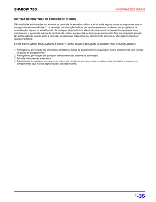 SHADOW 750                                                                                  INFORMAÇÕES GERAIS


SISTEMA DE CONTROLE DE EMISSÃO DE RUÍDOS

São proibidas adulterações no sistema de controle de emissão ruídos: a lei de cada região proíbe os seguintes atos ou
as seguintes conseqüências: (1) a remoção ou alteração ineficaz por qualquer pessoa, a não ser por propósitos de
manutenção, reparo ou substituição, de qualquer dispositivo ou elemento de projeto incorporado a qualquer novo
veículo com o propósito prévio de controle de ruídos, para venda ou entrega ao comprador final ou enquanto em uso;
(2) a utilização do veículo após a remoção de qualquer dispositivo ou elemento do projeto ou alteração ineficaz por
qualquer pessoa.

ENTRE ESTES ATOS, PRESUMIMOS A CONSTITUIÇÃO DE ADULTERAÇÃO OS SEGUINTES LISTADOS ABAIXO:

1. Remoção ou perfuração do silencioso, defletores, tubos de escapamento ou qualquer outro componente que conduz
   os gases de escapamento.
2. Remoção ou perfuração de qualquer componente do sistema de admissão.
3. Falta de manutenção adequada.
4. Substituição de qualquer componente móvel do veículo ou componentes do sistema de admissão e escape, por
   componentes que não os especificados pelo fabricante.




                                                                                                             1-35
 