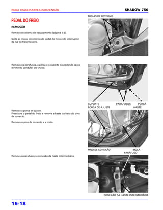 RODA TRASEIRA/FREIO/SUSPENSÃO                                                          SHADOW 750
                                                               MOLAS DE RETORNO

PEDAL DO FREIO
REMOÇÃO

Remova o sistema de escapamento (página 2-9).

Solte as molas de retorno do pedal do freio e do interruptor
da luz do freio traseiro.




Remova os parafusos, a porca e o suporte do pedal de apoio
direito do condutor do chassi.




                                                               SUPORTE            PARAFUSOS      PORCA
                                                               PORCA DE AJUSTE                HASTE
Remova a porca de ajuste.
Pressione o pedal do freio e remova a haste do freio do pino
de conexão.

Remova o pino de conexão e a mola.




                                                               PINO DE CONEXÃO              MOLA
                                                                                      PARAFUSO
Remova o parafuso e a conexão da haste intermediária.




                                                                         CONEXÃO DA HASTE INTERMEDIÁRIA


15-18
 