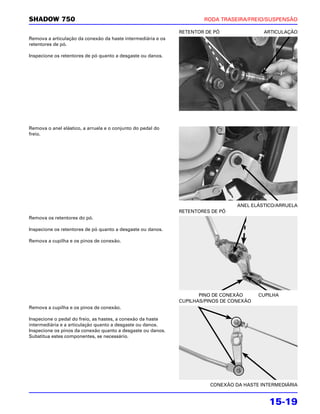 SHADOW 750                                                            RODA TRASEIRA/FREIO/SUSPENSÃO

                                                              RETENTOR DE PÓ               ARTICULAÇÃO
Remova a articulação da conexão da haste intermediária e os
retentores de pó.

Inspecione os retentores de pó quanto a desgaste ou danos.




Remova o anel elástico, a arruela e o conjunto do pedal do
freio.




                                                                                  ANEL ELÁSTICO/ARRUELA
                                                              RETENTORES DE PÓ
Remova os retentores do pó.

Inspecione os retentores de pó quanto a desgaste ou danos.

Remova a cupilha e os pinos de conexão.




                                                                     PINO DE CONEXÃO      CUPILHA
                                                              CUPILHAS/PINOS DE CONEXÃO
Remova a cupilha e os pinos de conexão.

Inspecione o pedal do freio, as hastes, a conexão da haste
intermediária e a articulação quanto a desgaste ou danos.
Inspecione os pinos da conexão quanto a desgaste ou danos.
Substitua estes componentes, se necessário.




                                                                        CONEXÃO DA HASTE INTERMEDIÁRIA


                                                                                             15-19
 