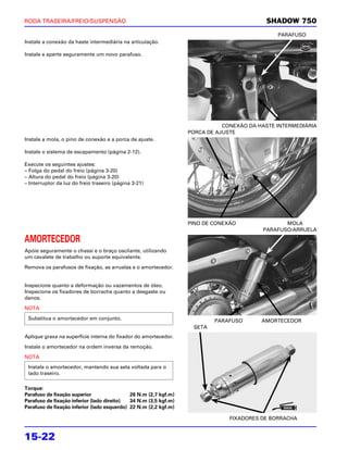 RODA TRASEIRA/FREIO/SUSPENSÃO                                                             SHADOW 750
                                                                                              PARAFUSO
Instale a conexão da haste intermediária na articulação.

Instale e aperte seguramente um novo parafuso.




                                                                             CONEXÃO DA HASTE INTERMEDIÁRIA
                                                                  PORCA DE AJUSTE
Instale a mola, o pino de conexão e a porca de ajuste.

Instale o sistema de escapamento (página 2-12).

Execute os seguintes ajustes:
– Folga do pedal do freio (página 3-20)
– Altura do pedal do freio (página 3-20)
– Interruptor da luz do freio traseiro (página 3-21)




                                                                  PINO DE CONEXÃO               MOLA
                                                                                         PARAFUSO/ARRUELA

AMORTECEDOR
Apóie seguramente o chassi e o braço oscilante, utilizando
um cavalete de trabalho ou suporte equivalente.

Remova os parafusos de fixação, as arruelas e o amortecedor.


Inspecione quanto a deformação ou vazamentos de óleo.
Inspecione os fixadores de borracha quanto a desgaste ou
danos.

NOTA

 Substitua o amortecedor em conjunto.                                     PARAFUSO       AMORTECEDOR
                                                                   SETA
Aplique graxa na superfície interna do fixador do amortecedor.

Instale o amortecedor na ordem inversa da remoção.

NOTA
 Instale o amortecedor, mantendo sua seta voltada para o
 lado traseiro.

Torque:
Parafuso de fixação superior                 26 N.m (2,7 kgf.m)
Parafuso de fixação inferior (lado direito)  34 N.m (3,5 kgf.m)
Parafuso de fixação inferior (lado esquerdo) 22 N.m (2,2 kgf.m)

                                                                               FIXADORES DE BORRACHA


15-22
 