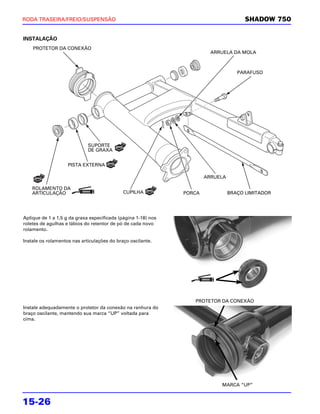 RODA TRASEIRA/FREIO/SUSPENSÃO                                                          SHADOW 750


INSTALAÇÃO
    PROTETOR DA CONEXÃO
                                                                         ARRUELA DA MOLA



                                                                                    PARAFUSO




                             SUPORTE
                             DE GRAXA


                    PISTA EXTERNA

                                                                       ARRUELA

    ROLAMENTO DA
    ARTICULAÇÃO                              CUPILHA           PORCA             BRAÇO LIMITADOR




Aplique de 1 a 1,5 g da graxa especificada (página 1-18) nos
roletes de agulhas e lábios do retentor de pó de cada novo
rolamento.

Instale os rolamentos nas articulações do braço oscilante.




                                                                  PROTETOR DA CONEXÃO
Instale adequadamente o protetor da conexão na ranhura do
braço oscilante, mantendo sua marca “UP” voltada para
cima.




                                                                            MARCA “UP”


15-26
 
