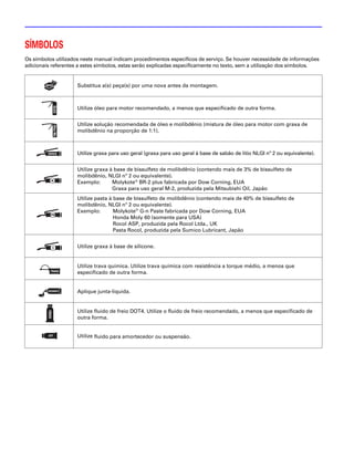 SÍMBOLOS
Os símbolos utilizados neste manual indicam procedimentos específicos de serviço. Se houver necessidade de informações
adicionais referentes a estes símbolos, estas serão explicadas especificamente no texto, sem a utilização dos símbolos.


                     Substitua a(s) peça(s) por uma nova antes da montagem.



                     Utilize óleo para motor recomendado, a menos que especificado de outra forma.


                     Utilize solução recomendada de óleo e molibdênio (mistura de óleo para motor com graxa de
                     molibdênio na proporção de 1:1).



                     Utilize graxa para uso geral (graxa para uso geral à base de sabão de lítio NLGI nº 2 ou equivalente).


                     Utilize graxa à base de bissulfeto de molibdênio (contendo mais de 3% de bissulfeto de
                     molibdênio, NLGI nº 2 ou equivalente).
                     Exemplo:       Molykote® BR-2 plus fabricada por Dow Corning, EUA
                                    Graxa para uso geral M-2, produzida pela Mitsubishi Oil, Japão
                     Utilize pasta à base de bissulfeto de molibdênio (contendo mais de 40% de bissulfeto de
                     molibdênio, NLGI nº 2 ou equivalente).
                     Exemplo:        Molykote® G-n Paste fabricada por Dow Corning, EUA
                                     Honda Moly 60 (somente para USA)
                                     Rocol ASP, produzida pela Rocol Ltda., UK
                                     Pasta Rocol, produzida pela Sumico Lubricant, Japão


                     Utilize graxa à base de silicone.


                     Utilize trava química. Utilize trava química com resistência a torque médio, a menos que
                     especificado de outra forma.


                     Aplique junta-líquida.


                     Utilize fluido de freio DOT4. Utilize o fluido de freio recomendado, a menos que especificado de
                     outra forma.


                     Utilize fluido para amortecedor ou suspensão.
 