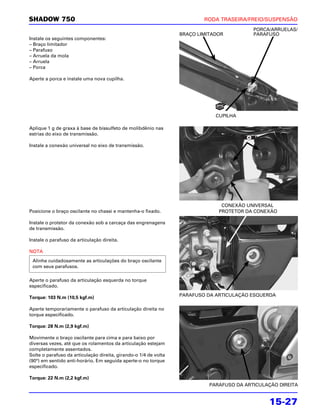 SHADOW 750                                                                RODA TRASEIRA/FREIO/SUSPENSÃO
                                                                                           PORCA/ARRUELAS/
                                                                  BRAÇO LIMITADOR          PARAFUSO
Instale os seguintes componentes:
– Braço limitador
– Parafuso
– Arruela da mola
– Arruela
– Porca

Aperte a porca e instale uma nova cupilha.




                                                                              CUPILHA

Aplique 1 g de graxa à base de bissulfeto de molibdênio nas
estrias do eixo de transmissão.

Instale a conexão universal no eixo de transmissão.




                                                                                CONEXÃO UNIVERSAL
Posicione o braço oscilante no chassi e mantenha-o fixado.                     PROTETOR DA CONEXÃO

Instale o protetor da conexão sob a carcaça das engrenagens
de transmissão.

Instale o parafuso da articulação direita.

NOTA
 Alinhe cuidadosamente as articulações do braço oscilante
 com seus parafusos.

Aperte o parafuso da articulação esquerda no torque
especificado.

Torque: 103 N.m (10,5 kgf.m)                                      PARAFUSO DA ARTICULAÇÃO ESQUERDA

Aperte temporariamente o parafuso da articulação direita no
torque especificado.

Torque: 28 N.m (2,9 kgf.m)

Movimente o braço oscilante para cima e para baixo por
diversas vezes, até que os rolamentos da articulação estejam
completamente assentados.
Solte o parafuso da articulação direita, girando-o 1/4 de volta
(90°) em sentido anti-horário. Em seguida aperte-o no torque
especificado.

Torque: 22 N.m (2,2 kgf.m)
                                                                            PARAFUSO DA ARTICULAÇÃO DIREITA


                                                                                                15-27
 
