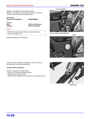 RODA TRASEIRA/FREIO/SUSPENSÃO                                                          SHADOW 750
                                                                   CONTRAPORCA
Instale a contraporca da articulação direita.
Aperte a contraporca no torque especificado, enquanto
mantém o parafuso da articulação fixado.

Ferramenta:
Chave para contraporca               07908-4690003

Torque:
Real                                 103 N.m (10,5 kgf.m)
Indicado                             93 N.m (9,5 kgf.m)

NOTA
 Para informações sobre leitura na chave de torque,
 consulte a página 15-3.                                     CHAVE PARA CONTRAPORCA
                                                                                         CAPA
Instale as capas das articulações.




Instale e aperte o parafuso de fixação inferior direito do
amortecedor no torque especificado.

Torque: 34 N.m (3,5 kgf.m)

Instale os seguintes componentes:
– Carcaça do diferencial (página 13-23)
– Roda traseira (página 15-12)
– Tampa traseira esquerda da carcaça do motor (página 2-4)




                                                                                      PARAFUSO




15-28
 