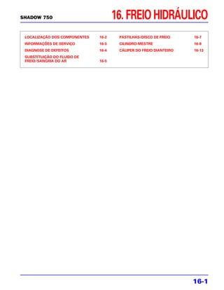 SHADOW 750                            16. FREIO HIDRÁULICO
 LOCALIZAÇÃO DOS COMPONENTES   16-2    PASTILHAS/DISCO DE FREIO     16-7
 INFORMAÇÕES DE SERVIÇO        16-3    CILINDRO-MESTRE              16-8
 DIAGNOSE DE DEFEITOS          16-4    CÁLIPER DO FREIO DIANTEIRO   16-13
 SUBSTITUIÇÃO DO FLUIDO DE
 FREIO/SANGRIA DO AR           16-5




                                                                    16-1
 