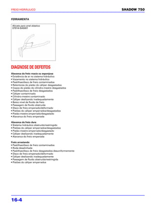 FREIO HIDRÁULICO                                          SHADOW 750


FERRAMENTA

 Alicate para anel elástico
 07914-SA5001




DIAGNOSE DE DEFEITOS
Alavanca do freio macia ou esponjosa
• Existência de ar no sistema hidráulico
• Vazamento no sistema hidráulico
• Pastilhas/disco de freio contaminados
• Retentores do pistão do cáliper desgastados
• Copos do pistão do cilindro-mestre desgastados
• Pastilhas/disco de freio desgastados
• Cáliper contaminado
• Cilindro-mestre contaminado
• Cáliper deslizando inadequadamente
• Baixo nível de fluido de freio
• Passagem de fluido obstruída
• Disco de freio empenado/deformado
• Pistões do cáliper emperrados/desgastados
• Pistão-mestre emperrado/desgastado
• Alavanca do freio empenada

Alavanca do freio dura
• Sistema hidráulico obstruído/restringido
• Pistões do cáliper emperrados/desgastados
• Pistão-mestre emperrado/desgastado
• Cáliper deslizando inadequadamente
• Alavanca do freio empenada

Freio arrastando
• Pastilhas/disco de freio contaminados
• Roda desalinhada
• Pastilhas/disco de freio desgastados desuniformemente
• Disco de freio empenado/deformado
• Cáliper deslizando inadequadamente
• Passagem de fluido obstruída/restringida
• Pistões do cáliper emperrados




16-4
 