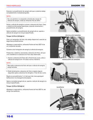 FREIO HIDRÁULICO                                                                   SHADOW 750

Execute o procedimento de sangria até que o sistema esteja
completamente nivelado/sangrado.

NOTA

 Se o ar penetrar no sangrador através das roscas da
 válvula de sangria, vede-as utilizando fita de teflon.

Feche a válvula de sangria e acione a alavanca do freio. Caso
o sistema ainda pareça esponjoso, execute novamente o
procedimento de sangria.

Após completar o procedimento de sangria do ar, aperte a
válvula de sangria no torque especificado.
                                                                             VÁLVULA DE SANGRIA
Torque: 5,5 N.m (0,6 kgf.m)

Caso um sangrador de freio não esteja disponível, execute os
seguintes procedimentos:

Abasteça o reservatório, utilizando fluido de freio DOT-4 de
um recipiente lacrado.

Conecte uma mangueira de sangria à válvula de sangria.

Pressurize o sistema, acionando a alavanca do freio, até que
uma resistência na alavanca do freio seja observada.

1. Acione a alavanca do freio até o final de seu curso, abra a
   válvula de sangria em 1/4 volta e torne a fechá-la.                  MANGUEIRA DE SANGRIA

NOTA
 Não solte a alavanca do freio até que a válvula de sangria
 esteja fechada.

2. Solte lentamente a alavanca do freio e espere alguns
   segundos após a alavanca ter atingido o final de seu curso.

Repita os procedimento 1 e 2 até que não mais apareçam
bolhas de ar na mangueira de sangria.

Após a completa sangria do ar, aperte a válvula de sangria no
torque especificado.

Torque: 5,5 N.m (0,6 kgf.m)
                                                                 SALIÊNCIA
Abasteça o reservatório, utilizando fluido de freio DOT-4, até
atingir sua saliência.




16-6
 