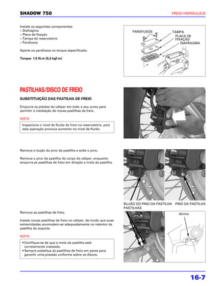 SHADOW 750                                                                              FREIO HIDRÁULICO


Instale os seguintes componentes:
– Diafragma                                                         PARAFUSOS           TAMPA
– Placa de fixação                                                                       PLACA DE
– Tampa do reservatório                                                                  FIXAÇÃO
– Parafusos                                                                                 DIAFRAGMA

Aperte os parafusos no torque especificado.

Torque: 1,5 N.m (0,2 kgf.m)




PASTILHAS/DISCO DE FREIO
SUBSTITUIÇÃO DAS PASTILHA DE FREIO

Empurre os pistões do cáliper em todo o seu curso para
permitir a instalação de novas pastilhas de freio.

NOTA
 Inspecione o nível de fluido de freio no reservatório, pois
 esta operação provoca aumento no nível de fluido.




Remova o bujão do pino da pastilha e solte o pino.

Remova o pino da pastilha do corpo do cáliper, enquanto
empurra as pastilhas de freio em direção a mola da pastilha.




                                                                BUJÃO DO PINO DA PASTILHA PINO DA PASTILHA
                                                                PASTILHAS
Remova as pastilhas de freio.                                                               Alinhe
Instale novas pastilhas de freio no cáliper, de modo que suas
extremidades acomodem-se adequadamente no retentor da
pastilha do suporte.

NOTA
 • Certifique-se de que a mola da pastilha está
   corretamente instalada.
 • Sempre substitua as pastilhas de freio em pares para
   garantir uma pressão uniforme sobre os discos.




                                                                                                     16-7
 