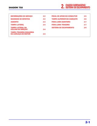 CHASSI/CARENAGENS/
SHADOW 750                                2.   SISTEMA DE ESCAPAMENTO


 INFORMAÇÕES DE SERVIÇO    2-2   PEDAL DE APOIO DO CONDUTOR    2-5
 DIAGNOSE DE DEFEITOS      2-2   TAMPA SUPERIOR DO CABEÇOTE    2-6
 ASSENTO                   2-3   PÁRA-LAMA DIANTEIRO           2-7
 TAMPA LATERAL             2-4   PÁRA-LAMA TRASEIRO            2-7
 TAMPA LATERAL DA                SISTEMA DE ESCAPAMENTO        2-9
 COLUNA DE DIREÇÃO         2-4
 TAMPA TRASEIRA ESQUERDA
 DA CARCAÇA DO MOTOR       2-4




                                                                2-1
 
