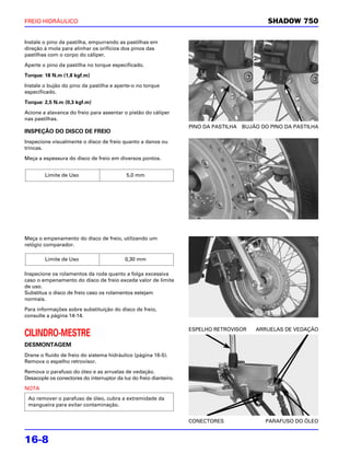 FREIO HIDRÁULICO                                                                             SHADOW 750

Instale o pino da pastilha, empurrando as pastilhas em
direção à mola para alinhar os orifícios dos pinos das
pastilhas com o corpo do cáliper.

Aperte o pino da pastilha no torque especificado.

Torque: 18 N.m (1,8 kgf.m)

Instale o bujão do pino da pastilha e aperte-o no torque
especificado.

Torque: 2,5 N.m (0,3 kgf.m)

Acione a alavanca do freio para assentar o pistão do cáliper
nas pastilhas.
                                                                    PINO DA PASTILHA BUJÃO DO PINO DA PASTILHA
INSPEÇÃO DO DISCO DE FREIO
Inspecione visualmente o disco de freio quanto a danos ou
trincas.

Meça a espessura do disco de freio em diversos pontos.


        Limite de Uso                       5,0 mm




Meça o empenamento do disco de freio, utilizando um
relógio comparador.

        Limite de Uso                      0,30 mm

Inspecione os rolamentos da roda quanto a folga excessiva
caso o empenamento do disco de freio exceda valor de limite
de uso.
Substitua o disco de freio caso os rolamentos estejam
normais.

Para informações sobre substituição do disco de freio,
consulte a página 14-14.

                                                                    ESPELHO RETROVISOR   ARRUELAS DE VEDAÇÃO
CILINDRO-MESTRE
DESMONTAGEM
Drene o fluido de freio do sistema hidráulico (página 16-5).
Remova o espelho retrovisor.

Remova o parafuso do óleo e as arruelas de vedação.
Desacople os conectores do interruptor da luz do freio dianteiro.

NOTA
 Ao remover o parafuso de óleo, cubra a extremidade da
 mangueira para evitar contaminação.


                                                                    CONECTORES              PARAFUSO DO ÓLEO


16-8
 
