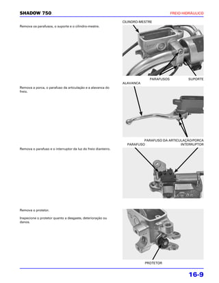 SHADOW 750                                                                              FREIO HIDRÁULICO

                                                               CILINDRO-MESTRE
Remova os parafusos, o suporte e o cilindro-mestre.




                                                                            PARAFUSOS           SUPORTE
                                                               ALAVANCA
Remova a porca, o parafuso da articulação e a alavanca do
freio.




                                                                         PARAFUSO DA ARTICULAÇÃO/PORCA
                                                                 PARAFUSO                  INTERRUPTOR
Remova o parafuso e o interruptor da luz do freio dianteiro.




Remova o protetor.

Inspecione o protetor quanto a desgaste, deterioração ou
danos.




                                                                          PROTETOR


                                                                                                16-9
 