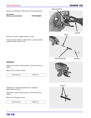 FREIO HIDRÁULICO                                                                    SHADOW 750
                                                             ANEL ELÁSTICO
Remova o anel elástico, utilizando a ferramenta especial.

Ferramenta:
Alicate para anel elástico              07914-SA50001




                                                                                       ALICATE
                                                                             MOLA
Remova a arruela, o pistão-mestre e a mola.

Limpe o cilindro-mestre, o reservatório e o pistão-mestre,
utilizando fluido de freio novo.




                                                                PISTÃO-MESTRE          ARRUELA

INSPEÇÃO

Inspecione o cilindro-mestre quanto a riscos anormais ou
danos.

Meça o D.I. do cilindro-mestre.


        Limite de Uso                   11,055 mm




                                                                       COPOS
Inspecione os copos do pistão quanto a desgaste,
deterioração ou danos.

Inspecione o pistão-mestre quanto a riscos anormais ou
danos.

Meça o D.E. do pistão-mestre.


        Limite de Uso                   10,945 mm




16-10
 