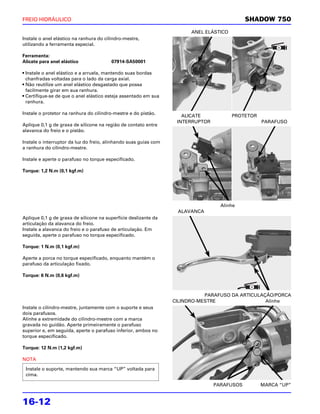 FREIO HIDRÁULICO                                                                             SHADOW 750
                                                                        ANEL ELÁSTICO
Instale o anel elástico na ranhura do cilindro-mestre,
utilizando a ferramenta especial.

Ferramenta:
Alicate para anel elástico               07914-SA50001

• Instale o anel elástico e a arruela, mantendo suas bordas
  chanfradas voltadas para o lado da carga axial.
• Não reutilize um anel elástico desgastado que possa
  facilmente girar em sua ranhura.
• Certifique-se de que o anel elástico esteja assentado em sua
  ranhura.

Instale o protetor na ranhura do cilindro-mestre e do pistão.
                                                                     ALICATE            PROTETOR
                                                                   INTERRUPTOR                     PARAFUSO
Aplique 0,1 g de graxa de silicone na região de contato entre
alavanca do freio e o pistão.

Instale o interruptor da luz do freio, alinhando suas guias com
a ranhura do cilindro-mestre.

Instale e aperte o parafuso no torque especificado.

Torque: 1,2 N.m (0,1 kgf.m)




                                                                                   Alinhe
                                                                   ALAVANCA
Aplique 0,1 g de graxa de silicone na superfície deslizante da
articulação da alavanca do freio.
Instale a alavanca do freio e o parafuso de articulação. Em
seguida, aperte o parafuso no torque especificado.

Torque: 1 N.m (0,1 kgf.m)

Aperte a porca no torque especificado, enquanto mantém o
parafuso da articulação fixado.

Torque: 6 N.m (0,6 kgf.m)



                                                                             PARAFUSO DA ARTICULAÇÃO/PORCA
                                                                  CILINDRO-MESTRE                 Alinhe
Instale o cilindro-mestre, juntamente com o suporte e seus
dois parafusos.
Alinhe a extremidade do cilindro-mestre com a marca
gravada no guidão. Aperte primeiramente o parafuso
superior e, em seguida, aperte o parafuso inferior, ambos no
torque especificado.

Torque: 12 N.m (1,2 kgf.m)

NOTA

 Instale o suporte, mantendo sua marca “UP” voltada para
 cima.

                                                                                 PARAFUSOS         MARCA “UP”


16-12
 