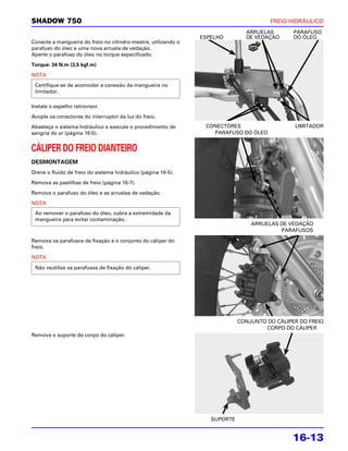 SHADOW 750                                                                             FREIO HIDRÁULICO
                                                                               ARRUELAS        PARAFUSO
                                                                ESPELHO        DE VEDAÇÃO      DO ÓLEO
Conecte a mangueira do freio no cilindro-mestre, utilizando o
parafuso do óleo e uma nova arruela de vedação.
Aperte o parafuso do óleo no torque especificado.

Torque: 34 N.m (3,5 kgf.m)

NOTA
 Certifique-se de acomodar a conexão da mangueira no
 limitador.

Instale o espelho retrovisor.

Acople os conectores do interruptor da luz do freio.

Abasteça o sistema hidráulico e execute o procedimento de        CONECTORES                    LIMITADOR
sangria do ar (página 16-5).                                       PARAFUSO DO ÓLEO


CÁLIPER DO FREIO DIANTEIRO
DESMONTAGEM
Drene o fluido de freio do sistema hidráulico (página 16-5).

Remova as pastilhas de freio (página 16-7).

Remova o parafuso do óleo e as arruelas de vedação.

NOTA
 Ao remover o parafuso do óleo, cubra a extremidade da
 mangueira para evitar contaminação.
                                                                                 ARRUELAS DE VEDAÇÃO
                                                                                          PARAFUSOS

Remova os parafusos de fixação e o conjunto do cáliper do
freio.

NOTA

 Não reutilize os parafusos de fixação do cáliper.




                                                                             CONJUNTO DO CÁLIPER DO FREIO
                                                                                     CORPO DO CÁLIPER
Remova o suporte do corpo do cáliper.




                                                                   SUPORTE


                                                                                               16-13
 