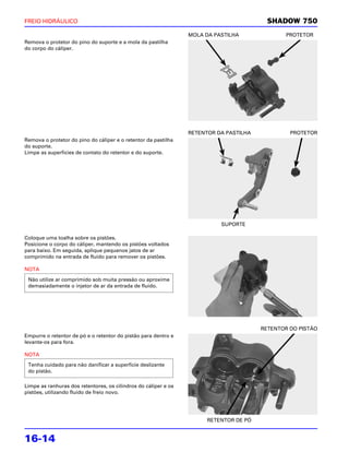 FREIO HIDRÁULICO                                                                          SHADOW 750
                                                                 MOLA DA PASTILHA               PROTETOR
Remova o protetor do pino do suporte e a mola da pastilha
do corpo do cáliper.




                                                                 RETENTOR DA PASTILHA            PROTETOR
Remova o protetor do pino do cáliper e o retentor da pastilha
do suporte.
Limpe as superfícies de contato do retentor e do suporte.




                                                                           SUPORTE

Coloque uma toalha sobre os pistões.
Posicione o corpo do cáliper, mantendo os pistões voltados
para baixo. Em seguida, aplique pequenos jatos de ar
comprimido na entrada de fluido para remover os pistões.

NOTA

 Não utilize ar comprimido sob muita pressão ou aproxime
 demasiadamente o injetor de ar da entrada de fluido.




                                                                                        RETENTOR DO PISTÃO
Empurre o retentor de pó e o retentor do pistão para dentro e
levante-os para fora.

NOTA
 Tenha cuidado para não danificar a superfície deslizante
 do pistão.

Limpe as ranhuras dos retentores, os cilindros do cáliper e os
pistões, utilizando fluido de freio novo.




                                                                       RETENTOR DE PÓ


16-14
 