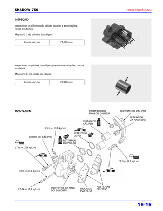 SHADOW 750                                                                                 FREIO HIDRÁULICO


INSPEÇÃO

Inspecione os cilindros do cáliper quanto a escoriações,
riscos ou danos.

Meça o D.I. do cilindro do cáliper.


        Limite de Uso                   27,060 mm




Inspecione os pistões do cáliper quanto a escoriações, riscos
ou danos.

Meça o D.E. do pistão do cáliper.


        Limite de Uso                   26,930 mm




MONTAGEM                                                        PROTETOR DO          SUPORTE DO CÁLIPER
                                                                PINO DO CÁLIPER
                                                                                             RETENTOR
                                                                                             DA PASTILHA
                                                            PISTÃO DO
                                                            CÁLIPER
                           5,5 N.m (0,6 kgf.m)
                                                    RETENTOR
                                                    DE PÓ
            CORPO DO CÁLIPER
                                           RETENTOR
                                           DO PISTÃO
27 N.m (2,8 kgf.m)




                                                                                    12 N.m (1,2 kgf.m)



    18 N.m (1,8 kgf.m)




                                                                        PASTILHAS
   2,5 N.m (0,3 kgf.m)           PROTETOR DO PINO          MOLA DA      DE FREIO
                                 DO SUPORTE                PASTILHA




                                                                                                    16-15
 