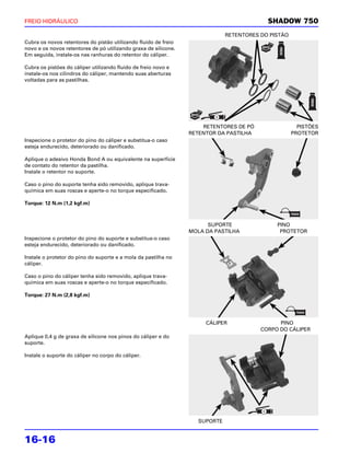 FREIO HIDRÁULICO                                                                           SHADOW 750
                                                                              RETENTORES DO PISTÃO
Cubra os novos retentores do pistão utilizando fluido de freio
novo e os novos retentores de pó utilizando graxa de silicone.
Em seguida, instale-os nas ranhuras do retentor do cáliper.

Cubra os pistões do cáliper utilizando fluido de freio novo e
instale-os nos cilindros do cáliper, mantendo suas aberturas
voltadas para as pastilhas.




                                                                     RETENTORES DE PÓ                  PISTÕES
                                                                 RETENTOR DA PASTILHA                PROTETOR
Inspecione o protetor do pino do cáliper e substitua-o caso
esteja endurecido, deteriorado ou danificado.

Aplique o adesivo Honda Bond A ou equivalente na superfície
de contato do retentor da pastilha.
Instale o retentor no suporte.

Caso o pino do suporte tenha sido removido, aplique trava-
química em suas roscas e aperte-o no torque especificado.

Torque: 12 N.m (1,2 kgf.m)



                                                                       SUPORTE                PINO
                                                                 MOLA DA PASTILHA              PROTETOR
Inspecione o protetor do pino do suporte e substitua-o caso
esteja endurecido, deteriorado ou danificado.

Instale o protetor do pino do suporte e a mola da pastilha no
cáliper.

Caso o pino do cáliper tenha sido removido, aplique trava-
química em suas roscas e aperte-o no torque especificado.

Torque: 27 N.m (2,8 kgf.m)




                                                                      CÁLIPER                  PINO
                                                                                         CORPO DO CÁLIPER
Aplique 0,4 g de graxa de silicone nos pinos do cáliper e do
suporte.

Instale o suporte do cáliper no corpo do cáliper.




                                                                    SUPORTE


16-16
 